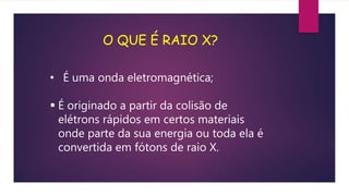 • É uma onda eletromagnética;
 É originado a partir da colisão de
elétrons rápidos em certos materiais
onde parte da sua energia ou toda ela é
convertida em fótons de raio X.
O QUE É RAIO X?
 