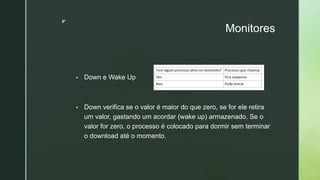 ◤
Monitores
▪ Down e Wake Up
▪ Down verifica se o valor é maior do que zero, se for ele retira
um valor, gastando um acordar (wake up) armazenado. Se o
valor for zero, o processo é colocado para dormir sem terminar
o download até o momento.
 