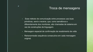 ◤
Troca de mensagens
▪ Esse método de comunicação entre processos usa duas
primitivas, send e receive, que, como semáforos e
diferentemente dos monitores, são chamadas de sistema em
vez de construções de linguagem.
▪ Mensagem especial de confirmação de recebimento de volta
▪ Retransmissão sequência consecutiva em cada mensagem
original.
 