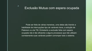 ◤
Exclusão Mutua com espera ocupada
Pode ser feita de várias maneiras, uma delas são tirando a
habilidade de interrupções tipo de variáveis trava, a solução de
Peterson e a de TSl. Entretanto a exclusão feita com espera
ocupada não é tão eficiente e alguns processos que não utilizam
corretamente suas variáveis podem corromper todo o sistema.
 