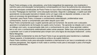 Paulo Freire entregou a nós, educadores, uma fonte inesgotável de esperança, nos mostrando o
caminho para uma educação humanizadora e emancipadora em favor da autonomia dos educandos.
Uma das principais contribuições de Paulo Freire é a sua crítica à educação tradicional, conceituada
na obra “Pedagogia do Oprimido” como educação bancária. Segundo o pedagogo, o sujeito que está
aprendendo na educação bancária é tratado como um lugar onde se deposita verdades, e isso não
seria um processo de aprendizagem uma vez que não há diálogo.
“Aprender, para Paulo Freire, é acessar o conhecimento sistematizado, problematizar esse
conhecimento, buscar a compreensão para além daquilo que é dito”
Paulo Freire compreendia que o sujeito aprende para se humanizar. De acordo com o educador,
aprender é complemento da formação do sujeito como humano. “Se aprende na relação com o outro,
no diálogo com outro, na aproximação dele com o conhecimento do outro. Esse aprender coletivo
tem a ver com o conhecimento sistematizado pelas outras pessoas. Saber que você precisa escutar
e aprender com o outro é fundamental para romper com uma lógica de educação tradicional”, contou
Maria Margarida.
Outra questão fundamental na obra de Paulo Freire é que se aprende para transformar a realidade.
“Nesse aspecto, é fundamental a consciência crítica e de sujeito histórico.
Paulo Freire contribui muito para educação brasileira e internacional e por isso é considerado um dos
maiores pensadores. Seu legado é muito vasto e contribui muito para a educação e para a formação
de novos profissionais.
 