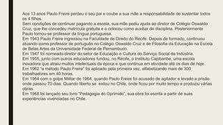 Aos 13 anos Paulo Freire perdeu o seu pai e coube a sua mãe a responsabilidade de sustentar todos
os 4 filhos.
Sem condições de continuar pagando a escola, sua mãe pediu ajuda ao diretor de Colégio Oswaldo
Cruz, que lhe concedeu matrícula gratuita e o colocou como auxiliar de disciplina. Posteriormente
Paulo tornou-se professor da língua portuguesa.
Em 1943 Paulo Freire ingressou na Faculdade de Direito do Recife. Depois de formado, continuou
atuando como professor de português no Colégio Oswaldo Cruz e de Filosofia da Educação na Escola
de Belas Artes da Universidade Federal de Pernambuco.
Em 1947 foi nomeado diretor do setor de Educação e Cultura do Serviço Social da Indústria.
Em 1955, junto com outros educadores fundou, no Recife, o Instituto Capibaribe, uma escola
inovadora que atraiu muitos intelectuais da época e que continua em atividade até os dias de hoje.
Em 1962 “o método Paulo Freire” foi aplicado pela primeira vez, alfabetizando mais de 300
trabalhadores em 40 horas.
Em 1964 com o golpe Militar de 1964, quando Paulo Freire foi acusado de agitador e levado a prisão
onde passou 70 dias. Quando liberto se exilou no Chile, onde ficou por muito tempo e produziu várias
obras.
Em 1968 foi lançado seu livro “Pedagogia do Oprimido”, sua obra foi escrita a partir de suas
experiências vivenciadas no Chile.
 