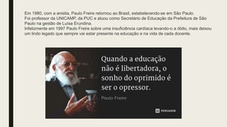 Em 1980, com a anistia, Paulo Freire retornou ao Brasil, estabelecendo-se em São Paulo.
Foi professor da UNICAMP, da PUC e atuou como Secretário de Educação da Prefeitura de São
Paulo na gestão de Luísa Erundina.
Infelizmente em 1997 Paulo Freire sobre uma insuficiência cardíaca levando-o a óbito, mais deixou
um lindo legado que sempre vai estar presente na educação e na vida de cada docente.
 
