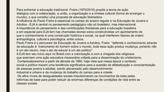 Para enfrentar a educação tradicional, Freire (1970/2019) propõe a teoria da ação
dialógica com a colaboração, a união, a organização e a síntese cultural (forma de enxergar o
mundo), o que constitui uma proposta de educação libertadora.
A influência de Paulo Freire é essencial no campo do ensino regular e na Educação de Jovens e
Adultos - EJA é central no pensamento pedagógico não só brasileiro, mas internacional.
A importância do pensamento e das contribuições freireanas para a educação brasileira
e em especial para EJA tem nas chamadas teorias sócio-construtivistas um apontamento de
que o conhecimento é uma construção histórica e social, na qual interferem fatores de ordem
antropológica, cultural e psicológica, entre outros.
Paulo Freire é o percussor da Educação de Jovens e Adultos, Freire “defende o conhecimento através
da educação é Instrumento do homem sobre o mundo, toda essa ação produz mudança, portanto não
é um ato neutro, mas o ato de educar é um ato político”.
A EJA tem seu início aqui no Brasil com a colonização e com a chegada dos religiosos
que exerciam uma ação educativa missionária voltada para a disseminação do cristianismo.
Contextualizaremos a partir da década de 1960, haja vista que nessa época o contexto
social e político trazem uma tendência significativa para a questão da alfabetização e conscientização
de pessoas jovens e adultas, sendo alavancado pelo desenvolvimento
industrial e urbano e da mudança do trabalho do campo para a cidade.
Os altos níveis de desigualdades sociais impulsionaram os movimentos de lutas pelas
reformas de base para poder reduzir as enormes diferenças de condições de vida entre as
classes sociais.
 