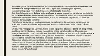 A metodologia de Paulo Freire consiste em uma maneira de educar conectada ao cotidiano dos
estudantes e às experiências que eles têm — e por isso, também ligado à política,
especialmente porque Freire trabalhou com a alfabetização de adultos.
Sua filosofia baseia-se no diálogo entre professor e aluno, procurando transformar o estudante
em um aprendiz ativo. Nesse sentido, ele criticava os métodos de ensino em que o professor era
tido como o detentor de todo o conhecimento, e o aluno apenas um “depositório” — o que ele
chamava de “educação bancária”.
“Transformar os alunos em objetos receptores é uma tentativa de controlar o pensamento e a
ação, leva homens e mulheres a ajustarem-se ao mundo e inibe o seu poder criativo.” (Paulo
Freire)
Em seu livro Pedagogia do Oprimido, Freire coloca o papel da educação como um ato político,
que liberta os indivíduos por meio da “consciência crítica, transformadora e diferencial, que
emerge da educação como uma prática de liberdade”. Ele defende uma educação que incentive a
criticidade do aluno, indo além do português e da matemática. Suas ideias também possuem
ligações com o pensamento marxista e críticas ao capitalismo.
“Não existe tal coisa como um processo de educação neutra. Educação ou funciona como um
instrumento que é usado para facilitar a integração das gerações na lógica do atual sistema e
trazer conformidade com ele, ou ela se torna a ‘prática da liberdade’, o meio pelo qual homens e
mulheres lidam de forma crítica com a realidade e descobrem como participar na transformação
do seu mundo.” (Paulo Freire).
 