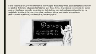 Freire acreditava que, por trabalhar com a alfabetização de adultos pobres, esses conceitos auxiliariam
no objetivo de tornar a educação libertadora e que, dessa forma, despertaria a consciência dos alunos
para as relações de opressão nos ambientes de trabalho e para as injustiças sociais existentes na
sociedade. No entanto, há quem discorde e condene o fato de suas teorias apresentarem
posicionamentos políticos junto às explicações pedagógicas.
 