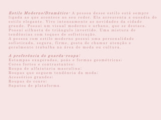 E s t i l o M o d e r n o / D r a m á t i c o - A p e s s o a d e s s e e s t i l o e s t á s e m p r e
l i g a d a a o q u e a c o n t e c e a o s e u r e d o r. E l a a c r e s c e n t a a o u s a d i a d o
e s t i l o e l e g a n t e . Vi v e i n t e n s a m e n t e a s n o v i d a d e s d a c i d a d e
g r a n d e . P o s s u i u m v i s u a l m o d e r n o e u r b a n o , q u e s e d e s t a c a .
P o s s u i s i l h u e t a d e t r i â n g u l o i n v e r t i d o . U m a m i s t u r a d e
t e n d ê n c i a s c o m t o q u e s d e s o f i s t i c a ç ã o .
A p e s s o a c o m e s t i l o m o d e r n o p o s s u i u m a p e r s o n a l i d a d e
s o f i s t i c a d a , s e g u r a , f i r m e , g o s t a d e c h a m a r a t e n ç ã o e
g e r a l m e n t e t r a b a l h a n a á r e a d e m o d a o u c u l t u r a .
A p r e f e r ê n c i a d o g u a r d a - r o u p a :
E s t a m p a s e x a g e r a d a s , p o á s e f o r m a s g e o m é t r i c a s ;
C o r e s f o r t e s e c o n t r a s t a n t e s ;
R o u p a d e a l f a i a t a r i a m a s c u l i n a ;
R o u p a s q u e s e g u e m t e n d ê n c i a d a m o d a ;
A c e s s ó r i o s g r a n d e s ;
R o u p a s d e c o u r o ;
S a p a t o s d e p l a t a f o r m a .
 