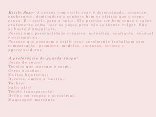 E s t i l o S e x y - A p e s s o a c o m e s t i l o s e x y é d e t e r m i n a d a , a t r a e n t e ,
e x u b e r a n t e , d o m i n a d o r a e c o n h e c e b e m o s e f e i t o s q u e o c o r p o
c a u s a . É o e s t i l o p a r a a n o i t e . E l a p r e c i s a t e r b o m s e n s o e s a b e r
e x a t a m e n t e c o m o u s a r a s p e ç a s p a r a n ã o s e t o r n a r v u l g a r. S u a
s i l h u e t a é a m p u l h e t a .
P o s s u i u m a p e r s o n a l i d a d e c o r a j o s a , a u t ê n t i c a , c o n f i a n t e , s e n s u a l
e c a r i s m á t i c a .
P e s s o a s q u e p o s s u e m o e s t i l o s e x y g e r a l m e n t e t r a b a l h a m c o m
c o m u n i c a ç ã o , p r o m o t e r, m o d e l o s , c a n t o r a s , a t r i z e s e
a p r e s e n t a d o r a s .
A p r e f e r ê n c i a d o g u a r d a - r o u p a :
P e ç a s d e c o u r o ;
Te c i d o s q u e m a r c a m o c o r p o ;
C o r e s o u s a d a s ;
M u i t a s b i j u t e r i a s ;
D e c o t e s , o m b r o a m o s t r a ;
Ta c h a s ;
S a l t o a l t o ;
Te c i d o t r a n s p a r e n t e ;
B r i l h o e m r o u p a s e a c e s s ó r i o s ;
M a q u i a g e m m a r c a n t e
 