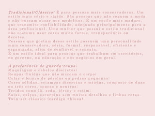 Tr a d i c i o n a l / C l á s s i c o : É p a r a p e s s o a s m a i s c o n s e r v a d o r a s . U m
e s t i l o m a i s s é r i o e r í g i d o . S ã o p e s s o a s q u e n ã o s e g u e m a m o d a
e n ã o b u s c a m o u s a r n o s m o d e l i t o s . É u m e s t i l o m a i s m a d u r o ,
q u e t r a n s m i t e c o n f i a b i l i d a d e , a d e q u a d o p r i n c i p a l m e n t e p a r a a
á r e a p r o f i s s i o n a l . U m a m u l h e r q u e p o s s u i o e s t i l o t r a d i c i o n a l
n ã o c o s t u m a u s a r c o r e s m u i t o f o r t e s , t r a n s p a r ê n c i a o u
d e c o t e s .
P e s s o a s q u e g o s t a m d e s s e e s t i l o p o s s u e m u m a p e r s o n a l i d a d e
m a i s c o n s e r v a d o r a , s é r i a , f o r m a l , r e s p o n s á v e l , e f i c i e n t e e
o r g a n i z a d a , a l é m d e c o n f i á v e l e s e n s a t a .
É u m e s t i l o i d e a l p a r a p e s s o a s q u e t r a b a l h a m e m e s c r i t ó r i o s ,
n o g o v e r n o , n a e d u c a ç ã o e n o s n e g ó c i o s e m g e r a l .
A p r e f e r ê n c i a d o g u a r d a - r o u p a :
M a q u i a g e m e c a b e l o s d i s c r e t o s ;
R o u p a s f l u í d a s q u e n ã o m a r c a m o c o r p o ;
C o l a r e b r i n c o d e p é r o l a s o u p e d r a s p e q u e n a s ;
C o r e s s ó l i d a s , e s t a m p a s d i s c r e t a s e m i ú d a s , c o m p o s t o d e d u a s
o u t r ê s c o r e s , o p a c a s e n e u t r a s ;
Te c i d o s c o m o l ã , s e d a , j é r s e y e c e t i m ;
S a i a s , c a l ç a s , e s c a r p i n s s e m m u i t o s d e t a l h e s e l i n h a s r e t a s .
Tw i n - s e t c l á s s i c o ( c a r d i g ã + b l u s a ) .
.
 