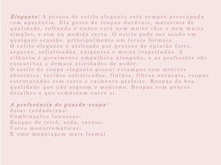 E l e g a n t e : A p e s s o a d e e s t i l o e l e g a n t e e s t á s e m p r e p r e o c u p a d a
c o m a p a r ê n c i a . E l a g o s t a d e r o u p a s d u r á v e i s , m a t e r i a i s d e
q u a l i d a d e , r e f i n a d a e n u n c a e s t á n e m m u i t o c h i c e n e m m u i t o
s i m p l e s , e s i m n a m e d i d a c e r t a . O e s t i l o p o d e s e r u s a d o e m
q u a l q u e r o c a s i ã o , p r i n c i p a l m e n t e e m l o c a i s f o r m a i s .
O e s t i l o e l e g a n t e é u t i l i z a d o p o r p e s s o a s d e o p i n i ã o f o r t e ,
s e g u r a s , s o f i s t i c a d a s , e x i g e n t e s e m u i t o r e s p e i t a d a s . A
s i l h u e t a é g e r a l m e n t e a m p u l h e t a a l o n g a d a , e a s p r o f i s s õ e s s ã o
e x e c u t i v a s e d e m a i s a t i v i d a d e s d e p o d e r.
O e s t i l o d e r o u p a e l e g a n t e p o s s u i e s t a m p a s c o m m o t i v o s
a b s t r a t o s , t e c i d o s s o f i s t i c a d o s , f l u í d o s , f i b r a s n a t u r a i s , r o u p a s
e s t r u t u r a d a s c o m c o r t e e c a i m e n t o p e r f e i t o . R o u p a s d e b o a
q u a l i d a d e q u e n ã o s e g u e m o m o d i s m o . R o u p a s c o m p o u c o s
d e t a l h e s e q u e c o m b i n a m e n t r e s i .
A p r e f e r ê n c i a d o g u a r d a - r o u p a :
J o i a s v e r d a d e i r a s ;
C o m b i n a ç õ e s l u x u o s a s ;
R o u p a s d e t r i c ô , s e d a , t e r n o s ;
C o r e s m o n o c r o m á t i c a s ;
E u m a m a q u i a g e m m a i s f o r m a l .
 