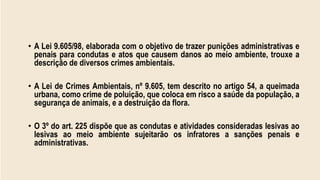 • A Lei 9.605/98, elaborada com o objetivo de trazer punições administrativas e
penais para condutas e atos que causem danos ao meio ambiente, trouxe a
descrição de diversos crimes ambientais.
• A Lei de Crimes Ambientais, nº 9.605, tem descrito no artigo 54, a queimada
urbana, como crime de poluição, que coloca em risco a saúde da população, a
segurança de animais, e a destruição da flora.
• O 3º do art. 225 dispõe que as condutas e atividades consideradas lesivas ao
lesivas ao meio ambiente sujeitarão os infratores a sanções penais e
administrativas.
 
