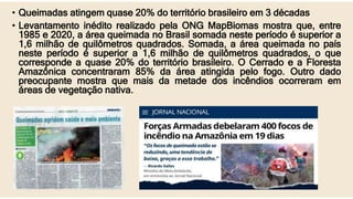 • Queimadas atingem quase 20% do território brasileiro em 3 décadas
• Levantamento inédito realizado pela ONG MapBiomas mostra que, entre
1985 e 2020, a área queimada no Brasil somada neste período é superior a
1,6 milhão de quilômetros quadrados. Somada, a área queimada no país
neste período é superior a 1,6 milhão de quilômetros quadrados, o que
corresponde a quase 20% do território brasileiro. O Cerrado e a Floresta
Amazônica concentraram 85% da área atingida pelo fogo. Outro dado
preocupante mostra que mais da metade dos incêndios ocorreram em
áreas de vegetação nativa.
 