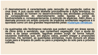 • O desmatamento é caracterizado pela remoção da vegetação nativa de
uma área. A sua causa está atrelada principalmente à ação antrópica, ou
seja, à atuação do homem no desenvolvimento das atividades produtivas.
As consequências do desmatamento estão ligadas à perda da
biodiversidade e, consequentemente, à extinção de espécies. Além disso, o
desmate provoca um amplo conjunto de impactos ambientais negativos e é
apontado como um dos grandes responsáveis pelas mudanças climáticas.
• As queimadas são fenômenos naturais que podem surgir em áreas secas,
de clima árido e semiárido, que contenham vegetação. Com a ajuda do
vento e da baixa umidade, fagulhas podem surgir de forma natural,
causando incêndios que, em alguns casos, podem chegar a proporções
enormes. Há, também, as queimadas antrópicas, muito comuns em áreas
rurais para a limpeza do pasto ou para a preparação do solo para a próxima
colheita.
 