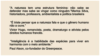 “A natureza tem uma estrutura feminina: não sabe se
defender mas sabe se vingar como ninguém."Marina Silva,
historiadora, professora, ambientalista e política brasileira
“É triste pensar que a natureza fala e que o gênero humano
não a ouve.”
Victor Hugo, romancista, poeta, dramaturgo e ativista pelos
direitos humanos francês.
“Inteligência é a habilidade das espécies para viver em
harmonia com o meio ambiente.”
Paul Atson, co-fundador do Greenpeace.
 