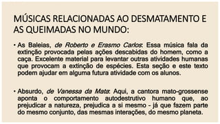 MÚSICAS RELACIONADAS AO DESMATAMENTO E
AS QUEIMADAS NO MUNDO:
• As Baleias, de Roberto e Erasmo Carlos: Essa música fala da
extinção provocada pelas ações descabidas do homem, como a
caça. Excelente material para levantar outras atividades humanas
que provocam a extinção de espécies. Esta seção e este texto
podem ajudar em alguma futura atividade com os alunos.
• Absurdo, de Vanessa da Mata: Aqui, a cantora mato-grossense
aponta o comportamento autodestrutivo humano que, ao
prejudicar a natureza, prejudica a si mesmo – já que fazem parte
do mesmo conjunto, das mesmas interações, do mesmo planeta.
 