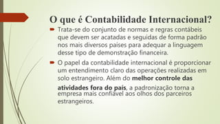 O que é Contabilidade Internacional?
 Trata-se do conjunto de normas e regras contábeis
que devem ser acatadas e seguidas de forma padrão
nos mais diversos países para adequar a linguagem
desse tipo de demonstração financeira.
 O papel da contabilidade internacional é proporcionar
um entendimento claro das operações realizadas em
solo estrangeiro. Além do melhor controle das
atividades fora do país, a padronização torna a
empresa mais confiável aos olhos dos parceiros
estrangeiros.
 