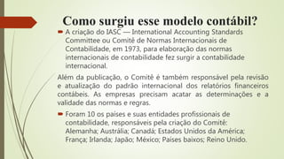Como surgiu esse modelo contábil?
 A criação do IASC — International Accounting Standards
Committee ou Comitê de Normas Internacionais de
Contabilidade, em 1973, para elaboração das normas
internacionais de contabilidade fez surgir a contabilidade
internacional.
Além da publicação, o Comitê é também responsável pela revisão
e atualização do padrão internacional dos relatórios financeiros
contábeis. As empresas precisam acatar as determinações e a
validade das normas e regras.
 Foram 10 os países e suas entidades profissionais de
contabilidade, responsáveis pela criação do Comitê:
Alemanha; Austrália; Canadá; Estados Unidos da América;
França; Irlanda; Japão; México; Países baixos; Reino Unido.
 