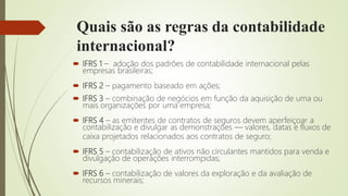 Quais são as regras da contabilidade
internacional?
 IFRS 1 – adoção dos padrões de contabilidade internacional pelas
empresas brasileiras;
 IFRS 2 – pagamento baseado em ações;
 IFRS 3 – combinação de negócios em função da aquisição de uma ou
mais organizações por uma empresa;
 IFRS 4 – as emitentes de contratos de seguros devem aperfeiçoar a
contabilização e divulgar as demonstrações — valores, datas e fluxos de
caixa projetados relacionados aos contratos de seguro;
 IFRS 5 – contabilização de ativos não circulantes mantidos para venda e
divulgação de operações interrompidas;
 IFRS 6 – contabilização de valores da exploração e da avaliação de
recursos minerais;
 