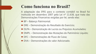 Como funciona no Brasil?
A adaptação das IFRS para o contexto contábil no Brasil foi
instituída em dezembro 2007 pela Lei nº 11.638, que trata das
Demonstrações Financeiras exigidas por lei, sendo elas:
 BP – Balanço Patrimonial;
 DRE – Demonstração do Resultado do Exercício;
 DLPA – Demonstração de Lucros ou Prejuízos Acumulados;
 DMPL – Demonstração das Mutações do Patrimônio Líquido;
 DFC – Demonstrações de Fluxo de Caixa;
 DVA – Demonstrações do valor Adicionado.
 