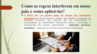 Como as regras interferem em nosso
país e como aplicá-las?
 O Brasil tem um grande poder de atração dos investidores
estrangeiros. As demonstrações contábeis são utilizadas na avaliação das
condições financeiras das empresas alvo de investimentos. A
universalidade da contabilidade internacional facilita a visualização e
compreensão dos números apresentados — operações, processos,
transações — reduzindo as dúvidas e equívocos de interpretação.
 