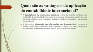 Quais são as vantagens da aplicação
da contabilidade internacional?
 A acessibilidade às informações contábeis é uma das grandes vantagens de
instituição da contabilidade internacional, mantendo a linguagem dentro de uma
estrutura global, ou seja, nos países praticantes, todos enxergarão os números da
mesma forma.
 A harmonia e disposição das informações nos demonstrativos, permitem a
análise precisa da contabilização de forma clara e objetiva, com base nos números
apresentados, independentemente, do país gerador das informações.
 