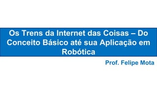 Os Trens da Internet das Coisas – Do
Conceito Básico até sua Aplicação em
Robótica
Prof. Felipe Mota
 