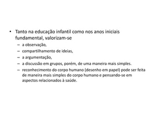 • Tanto na educação infantil como nos anos iniciais
fundamental, valorizam-se
– a observação,
– compartilhamento de ideias,
– a argumentação,
– a discussão em grupos, porém, de uma maneira mais simples.
– reconhecimento do corpo humano (desenho em papel) pode ser feita
de maneira mais simples do corpo humano e pensando-se em
aspectos relacionados à saúde.
 