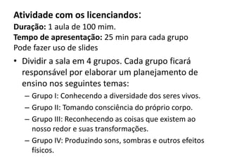 Atividade com os licenciandos:
Duração: 1 aula de 100 mim.
Tempo de apresentação: 25 min para cada grupo
Pode fazer uso de slides
• Dividir a sala em 4 grupos. Cada grupo ficará
responsável por elaborar um planejamento de
ensino nos seguintes temas:
– Grupo I: Conhecendo a diversidade dos seres vivos.
– Grupo II: Tomando consciência do próprio corpo.
– Grupo III: Reconhecendo as coisas que existem ao
nosso redor e suas transformações.
– Grupo IV: Produzindo sons, sombras e outros efeitos
físicos.
 