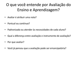 O que você entende por Avaliação do
Ensino e Aprendizagem?
• Avaliar é atribuir uma nota?
• Pontual ou contínuo?
• Padronizada ou atender às necessidades de cada aluno?
• Qual a diferença entre avaliação e instrumento de avaliação?
• Por que avaliar?
• Você já pensou que a avaliação pode ser emancipatória?
 