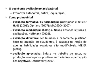 • O que é uma avaliação emancipatória?
– Promover autonomia, crítica, inquietação.
• Como promovê-la?
– avaliação formativa ou formadora: Questionar e refletir
Hadji (2001); Cipriano (2007); MACEDO (2007).
– avaliação mediadora: Dialogia. Novos desafios leituras e
explicações. Hoffmann (2005).
– avaliação dinâmica: ser humano é “altamente plástico”.
Foco na atuação do estudantes. É baseada na noção de
que as habilidades cognitivas são modificáveis. MÉIER
(2007).
– avaliação apreciativa: ênfase no trabalho do autor, na
produção, nos aspetos positivos sem eliminar a percepção
dos negativos. Letichevsky (2007).
 