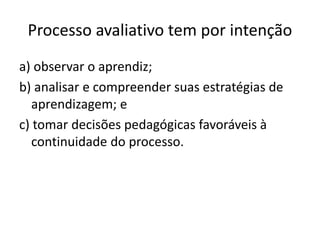 Processo avaliativo tem por intenção
a) observar o aprendiz;
b) analisar e compreender suas estratégias de
aprendizagem; e
c) tomar decisões pedagógicas favoráveis à
continuidade do processo.
 