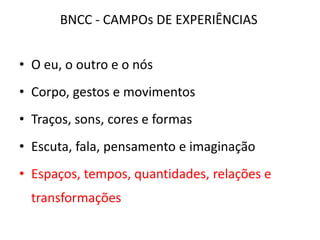 • O eu, o outro e o nós
• Corpo, gestos e movimentos
• Traços, sons, cores e formas
• Escuta, fala, pensamento e imaginação
• Espaços, tempos, quantidades, relações e
transformações
BNCC - CAMPOs DE EXPERIÊNCIAS
 