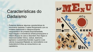 Características do
Dadaísmo
• Podemos destacar algumas características do
movimento dadaísta, a saber:Rompimento com os
modelos tradicionais e clássicos;Espírito
vanguardista e de protesto;Espontaneidade,
improvisação e irreverência artística;Anarquismo e
niilismo;Busca do caos e desordem;Teor ilógico e
irracional;Caráter irônico, radical, destrutivo,
agressivo e pessimista;Aversão à guerra e aos
valores burgueses;Rejeição ao nacionalismo e ao
materialismo;Crítica ao consumismo e ao
capitalismo.
 