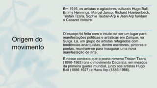 Origem do
movimento
Em 1916, os artistas e agitadores culturais Hugo Ball,
Emmy Hennings, Marcel Janco, Richard Huelsenbeck,
Tristan Tzara, Sophie Tauber-Arp e Jean Arp fundam
o Cabaret Voltaire.
O espaço foi feito com o intuito de ser um lugar para
manifestações políticas e artísticas em Zurique, na
Suiça. Lá, um grupo de artistas refugiados com
tendências anarquistas, dentre escritores, pintores e
poetas, reuniram-se para inaugurar uma nova
manifestação de arte.
É nesse contexto que o poeta romeno Tristan Tzara
(1896-1963) cria o movimento Dadaísta, em meados
da primeira guerra mundial, junto aos artistas Hugo
Ball (1886-1927) e Hans Arp (1886-1966).
 