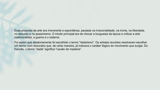 • Essa proposta de arte era irreverente e espontânea, pautada na irracionalidade, na ironia, na liberdade,
no absurdo e no pessimismo. O intuito principal era de chocar a burguesia da época e criticar a arte
tradicionalista, a guerra e o sistema.
• Foi assim que aleatoriamente foi escolhido o termo "dadaísmo". Os artistas reunidos resolveram escolher
um termo num dicionário que, de certa maneira, já indicava o caráter ilógico do movimento que surgia. Do
francês, o termo “dadá” significa "cavalo de madeira".
 