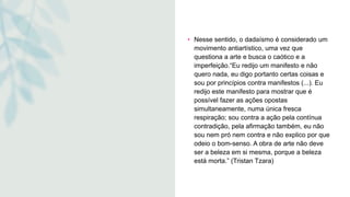 • Nesse sentido, o dadaísmo é considerado um
movimento antiartístico, uma vez que
questiona a arte e busca o caótico e a
imperfeição.“Eu redijo um manifesto e não
quero nada, eu digo portanto certas coisas e
sou por princípios contra manifestos (...). Eu
redijo este manifesto para mostrar que é
possível fazer as ações opostas
simultaneamente, numa única fresca
respiração; sou contra a ação pela contínua
contradição, pela afirmação também, eu não
sou nem pró nem contra e não explico por que
odeio o bom-senso. A obra de arte não deve
ser a beleza em si mesma, porque a beleza
está morta.” (Tristan Tzara)
 