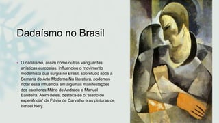 Dadaísmo no Brasil
• O dadaísmo, assim como outras vanguardas
artísticas europeias, influenciou o movimento
modernista que surgia no Brasil, sobretudo após a
Semana de Arte Moderna.Na literatura, podemos
notar essa influencia em algumas manifestações
dos escritores Mário de Andrade e Manuel
Bandeira. Além deles, destaca-se o “teatro de
experiência” de Flávio de Carvalho e as pinturas de
Ismael Nery.
 