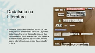 Dadaísmo na
Literatura
• Note que o movimento dadaísta se difundiu nas
artes plásticas e também na literatura. Os poetas
dadaístas cultivavam a disposição aleatória das
palavras.Dessa forma, era notória a falta de lógica
e irracionalidade, próprias do dadaísmo. Ocorria
assim, a banalização das rimas e da construção
poética.
 