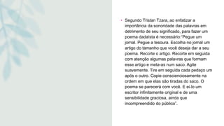 • Segundo Tristan Tzara, ao enfatizar a
importância da sonoridade das palavras em
detrimento de seu significado, para fazer um
poema dadaísta é necessário:“Pegue um
jornal. Pegue a tesoura. Escolha no jornal um
artigo do tamanho que você deseja dar a seu
poema. Recorte o artigo. Recorte em seguida
com atenção algumas palavras que formam
esse artigo e meta-as num saco. Agite
suavemente. Tire em seguida cada pedaço um
após o outro. Copie conscienciosamente na
ordem em que elas são tiradas do saco. O
poema se parecerá com você. E ei-lo um
escritor infinitamente original e de uma
sensibilidade graciosa, ainda que
incompreendido do público”.
 