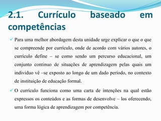 2.1. Currículo baseado em
competências
 Para uma melhor abordagem desta unidade urge explicar o que o que
se compreende por currículo, onde de acordo com vários autores, o
currículo define – se como sendo um percurso educacional, um
conjunto continuo de situações de aprendizagem pelas quais um
individuo vê –se exposto ao longo de um dado período, no contexto
de instituição de educação formal.
 O currículo funciona como uma carta de intenções na qual estão
expressos os conteúdos e as formas de desenvolve – los oferecendo,
uma forma lógica de aprendizagem por competência.
 