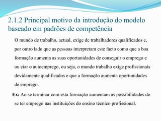2.1.2 Principal motivo da introdução do modelo
baseado em padrões de competência
O mundo de trabalho, actual, exige de trabalhadores qualificados e,
por outro lado que as pessoas interpretam este facto como que a boa
formação aumenta as suas oportunidades de conseguir o emprego e
ou ciar o autoemprego, ou seja, o mundo trabalho exige profissionais
devidamente qualificados e que a formação aumenta oportunidades
de emprego.
Ex: Ao se terminar com esta formação aumentam as possibilidades de
se ter emprego nas instituições do ensino técnico profissional.
 