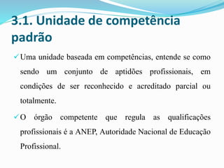 3.1. Unidade de competência
padrão
Uma unidade baseada em competências, entende se como
sendo um conjunto de aptidões profissionais, em
condições de ser reconhecido e acreditado parcial ou
totalmente.
O órgão competente que regula as qualificações
profissionais é a ANEP, Autoridade Nacional de Educação
Profissional.
 