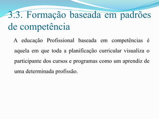 3.3. Formação baseada em padrões
de competência
A educação Profissional baseada em competências é
aquela em que toda a planificação curricular visualiza o
participante dos cursos e programas como um aprendiz de
uma determinada profissão.
 