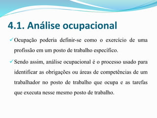 4.1. Análise ocupacional
Ocupação poderia definir-se como o exercício de uma
profissão em um posto de trabalho específico.
Sendo assim, análise ocupacional é o processo usado para
identificar as obrigações ou áreas de competências de um
trabalhador no posto de trabalho que ocupa e as tarefas
que executa nesse mesmo posto de trabalho.
 