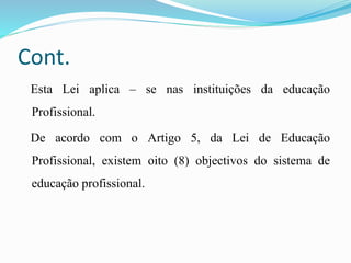 Cont.
Esta Lei aplica – se nas instituições da educação
Profissional.
De acordo com o Artigo 5, da Lei de Educação
Profissional, existem oito (8) objectivos do sistema de
educação profissional.
 