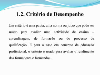 1.2. Critério de Desempenho
Um critério é uma pauta, uma norma ou juízo que pode ser
usado para avaliar uma actividade de ensino –
aprendizagem, de formação ou do processo de
qualificação. E para o caso em concreto da educação
profissional, o critério é usado para avaliar o rendimento
dos formadores e formandos.
 