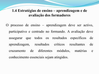 1.4 Estratégias de ensino – aprendizagem e de
avaliação dos formadores
O processo de ensino – aprendizagem deve ser activo,
participativo e centrado no formando. A avaliação deve
assegurar que todos os resultados específicos de
aprendizagem, resultados críticos resultantes de
cruzamento de diferentes módulos, matérias e
conhecimento essenciais sejam atingidos.
 