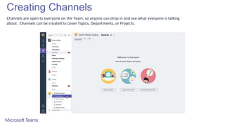 Creating Channels
Channels are open to everyone on the Team, so anyone can drop in and see what everyone is talking
about. Channels can be created to cover Topics, Departments, or Projects.
 