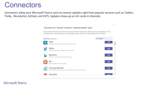 Connectors
Connectors allow your Microsoft Teams users to receive updates right from popular services such as Twitter,
Trello, Wunderlist, GitHub, and VSTS. Updates show up as rich cards in channels.
 
