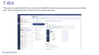 T-Bot
T-Bot gets you using Microsoft Teams quickly and more effectively by answering your questions and providing
help. Type a question directly to T-Bot in a chat or browse the menu.
 